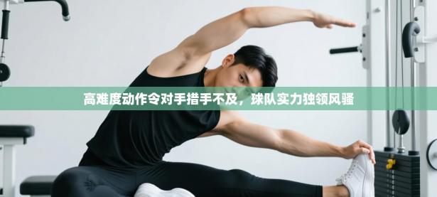 高难度动作令对手措手不及，球队实力独领风骚