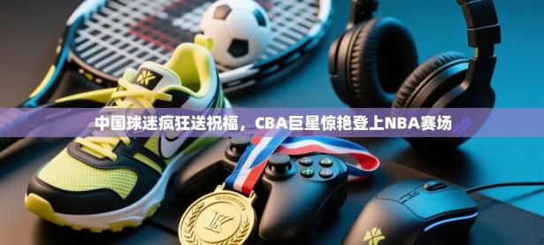 中国球迷疯狂送祝福，CBA巨星惊艳登上NBA赛场