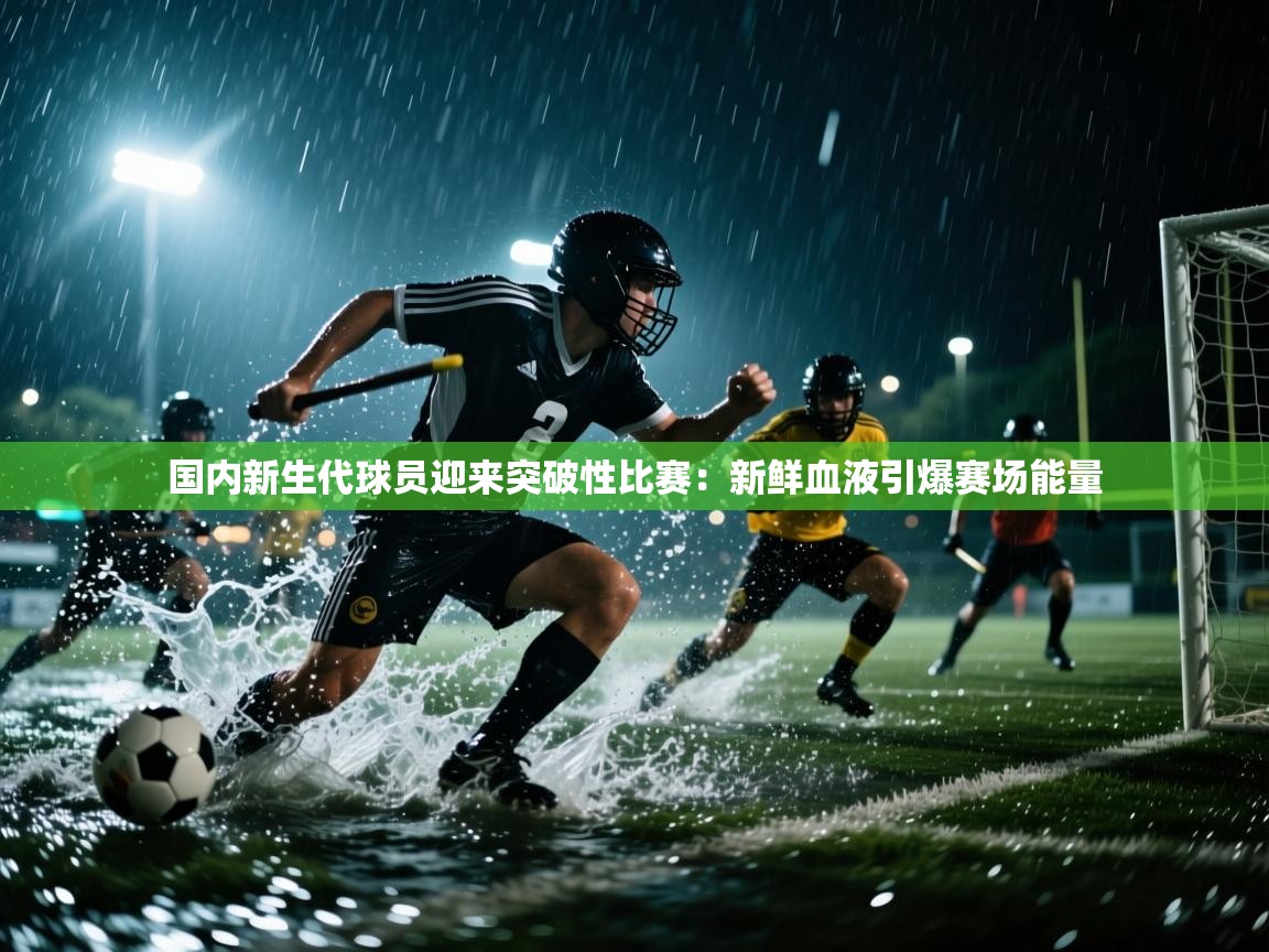 国内新生代球员迎来突破性比赛:新鲜血液引爆赛场能量 第2张